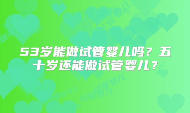 53岁能做试管婴儿吗？五十岁还能做试管婴儿？