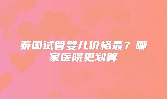 泰国试管婴儿价格最？哪家医院更划算