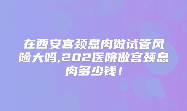 在西安宫颈息肉做试管风险大吗,202医院做宫颈息肉多少钱！