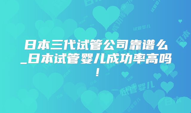 日本三代试管公司靠谱么_日本试管婴儿成功率高吗！