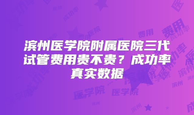 滨州医学院附属医院三代试管费用贵不贵？成功率真实数据
