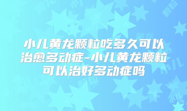 小儿黄龙颗粒吃多久可以治愈多动症-小儿黄龙颗粒可以治好多动症吗