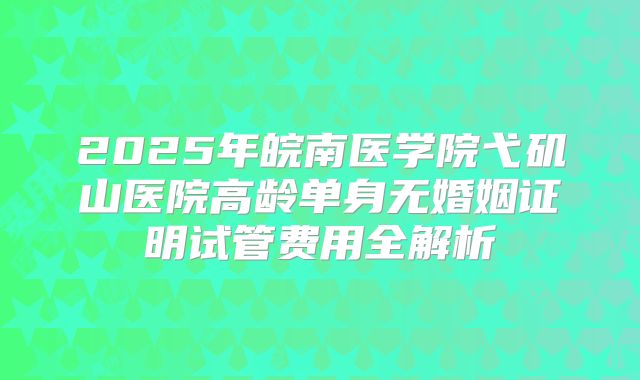 2025年皖南医学院弋矶山医院高龄单身无婚姻证明试管费用全解析