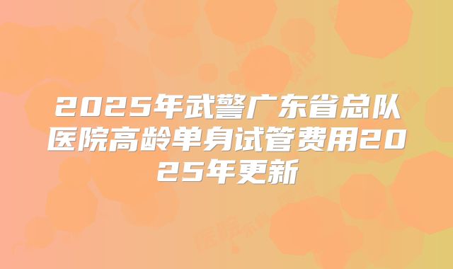 2025年武警广东省总队医院高龄单身试管费用2025年更新