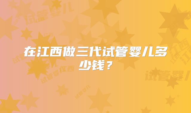 在江西做三代试管婴儿多少钱？