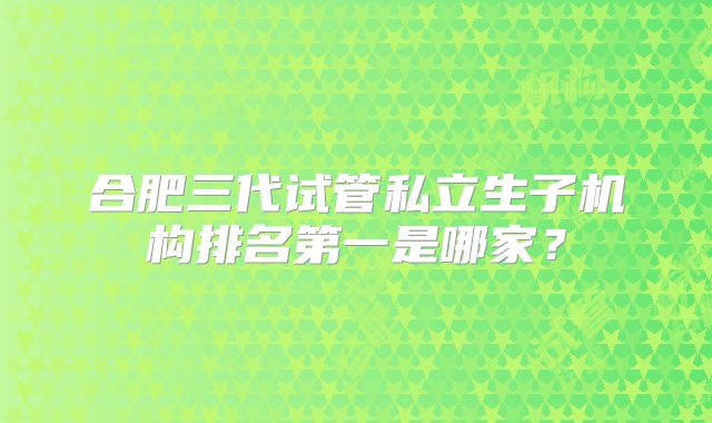 合肥三代试管私立生子机构排名第一是哪家？