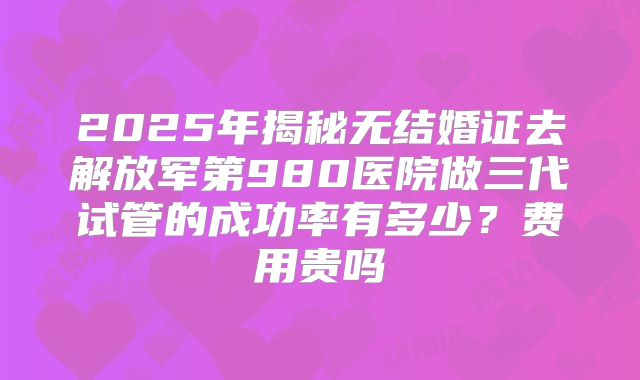 2025年揭秘无结婚证去解放军第980医院做三代试管的成功率有多少?费用贵吗