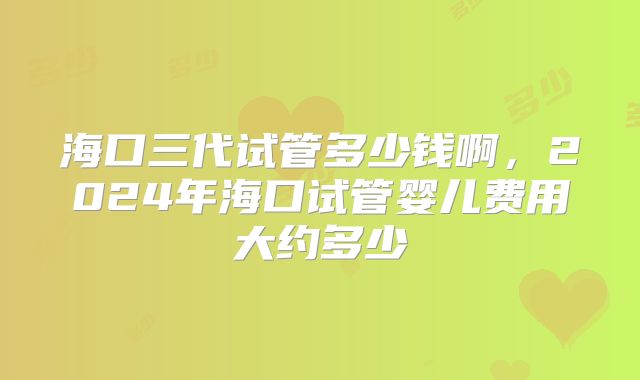 海口三代试管多少钱啊，2024年海口试管婴儿费用大约多少