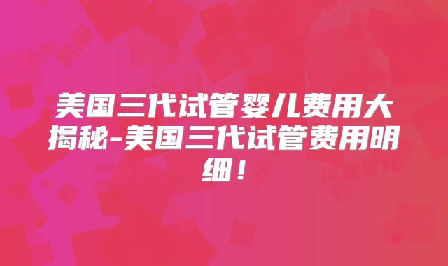 美国三代试管婴儿费用大揭秘-美国三代试管费用明细！