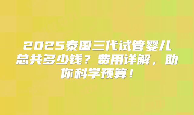 2025泰国三代试管婴儿总共多少钱？费用详解，助你科学预算！