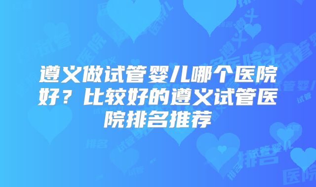 遵义做试管婴儿哪个医院好？比较好的遵义试管医院排名推荐