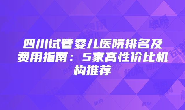 四川试管婴儿医院排名及费用指南：5家高性价比机构推荐