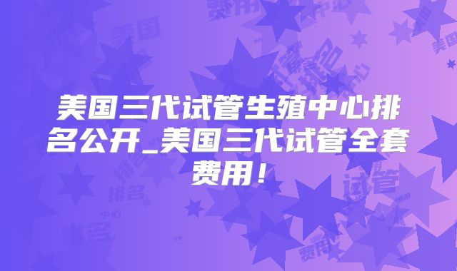 美国三代试管生殖中心排名公开_美国三代试管全套费用！