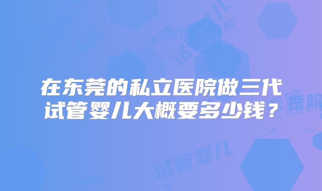 在东莞的私立医院做三代试管婴儿大概要多少钱?