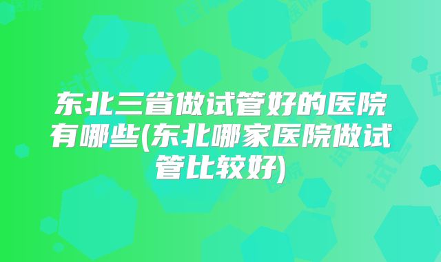 东北三省做试管好的医院有哪些(东北哪家医院做试管比较好)