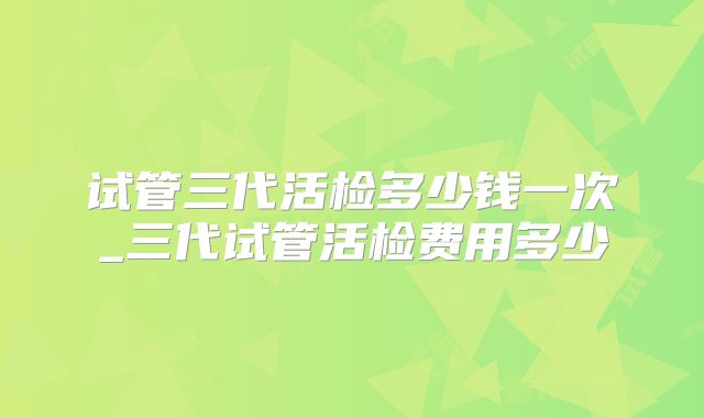 试管三代活检多少钱一次_三代试管活检费用多少