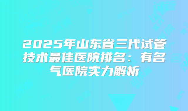 2025年山东省三代试管技术最佳医院排名：有名气医院实力解析