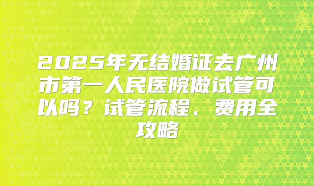 2025年无结婚证去广州市第一人民医院做试管可以吗？试管流程、费用全攻略