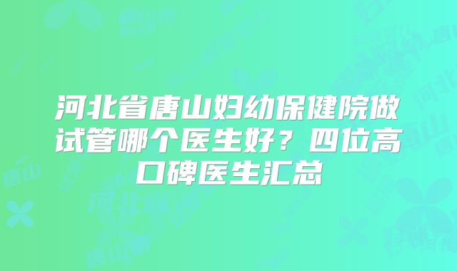 河北省唐山妇幼保健院做试管哪个医生好？四位高口碑医生汇总