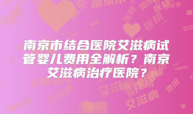 南京市结合医院艾滋病试管婴儿费用全解析？南京艾滋病治疗医院？