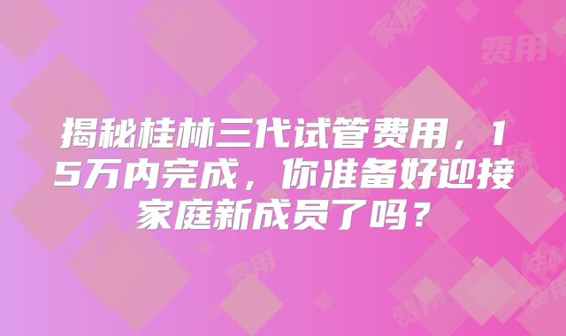 揭秘桂林三代试管费用，15万内完成，你准备好迎接家庭新成员了吗？