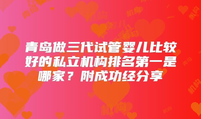 青岛做三代试管婴儿比较好的私立机构排名第一是哪家？附成功经分享