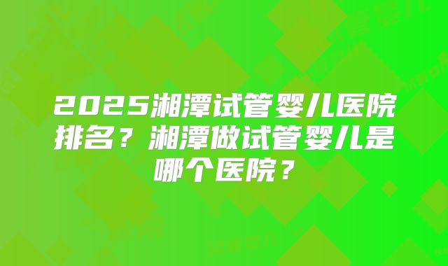 2025湘潭试管婴儿医院排名？湘潭做试管婴儿是哪个医院？