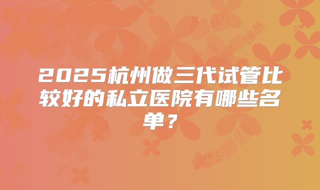 2025杭州做三代试管比较好的私立医院有哪些名单？