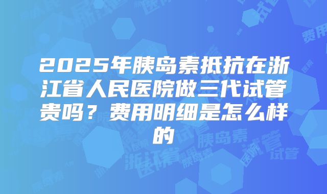2025年胰岛素抵抗在浙江省人民医院做三代试管贵吗？费用明细是怎么样的