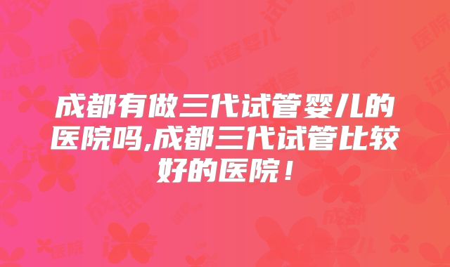 成都有做三代试管婴儿的医院吗,成都三代试管比较好的医院！