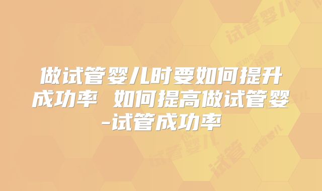 做试管婴儿时要如何提升成功率 如何提高做试管婴-试管成功率