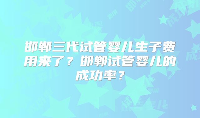 邯郸三代试管婴儿生子费用来了?邯郸试管婴儿的成功率?