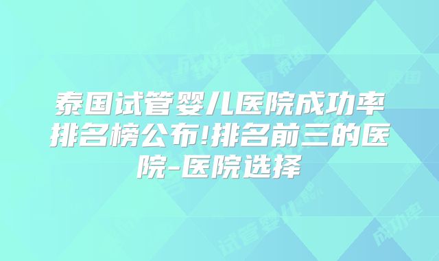 泰国试管婴儿医院成功率排名榜公布!排名前三的医院-医院选择