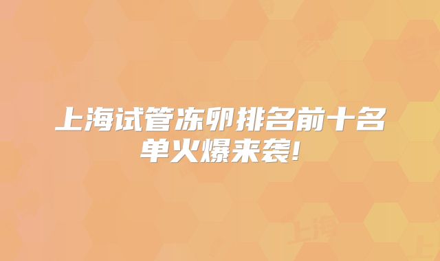 上海试管冻卵排名前十名单火爆来袭!