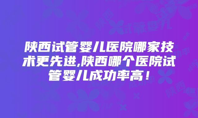 陕西试管婴儿医院哪家技术更先进,陕西哪个医院试管婴儿成功率高！