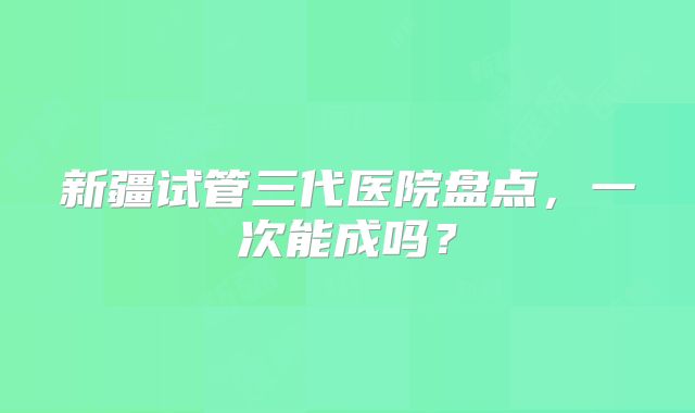 新疆试管三代医院盘点，一次能成吗？