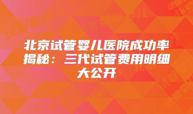 北京试管婴儿医院成功率揭秘：三代试管费用明细大公开