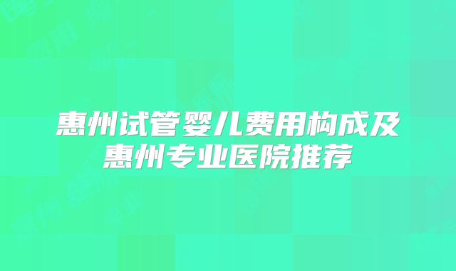 惠州试管婴儿费用构成及惠州专业医院推荐