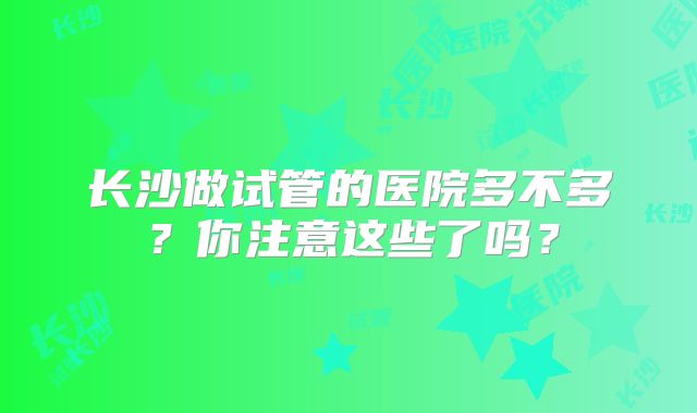 长沙做试管的医院多不多?你注意这些了吗?