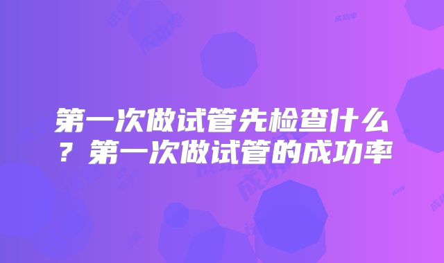 第一次做试管先检查什么？第一次做试管的成功率