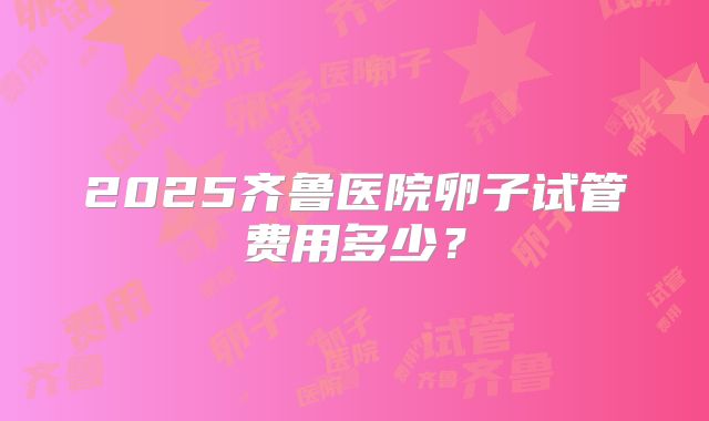 2025齐鲁医院卵子试管费用多少？