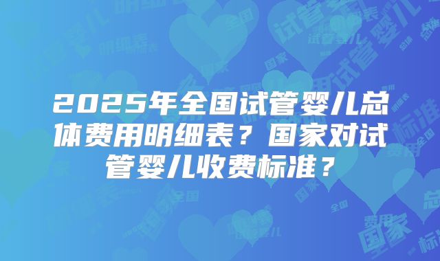 2025年全国试管婴儿总体费用明细表？国家对试管婴儿收费标准？