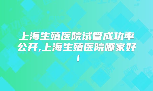 上海生殖医院试管成功率公开,上海生殖医院哪家好！