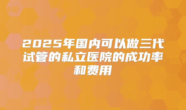 2025年国内可以做三代试管的私立医院的成功率和费用