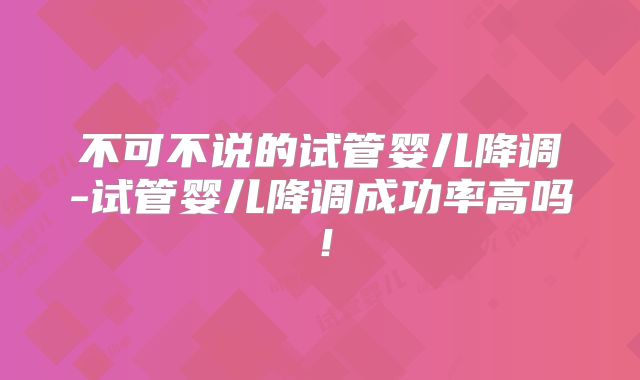 不可不说的试管婴儿降调-试管婴儿降调成功率高吗！