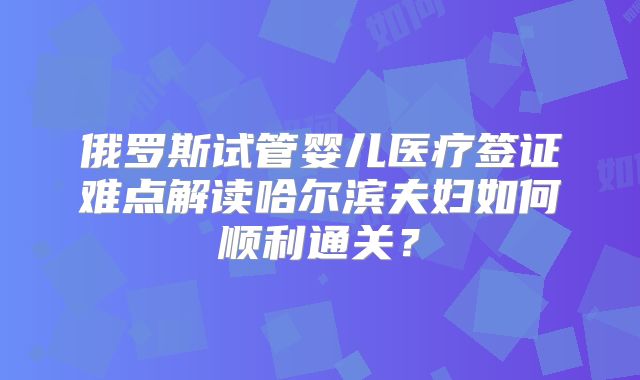 俄罗斯试管婴儿医疗签证难点解读哈尔滨夫妇如何顺利通关？