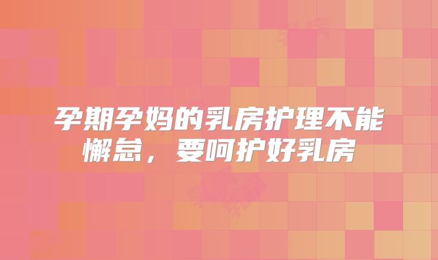 孕期孕妈的乳房护理不能懈怠，要呵护好乳房