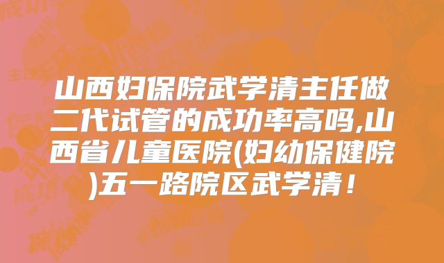 山西妇保院武学清主任做二代试管的成功率高吗,山西省儿童医院(妇幼保健院)五一路院区武学清！