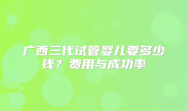 广西三代试管婴儿要多少钱？费用与成功率
