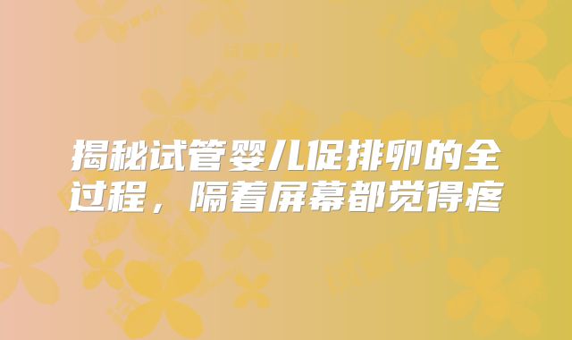 揭秘试管婴儿促排卵的全过程，隔着屏幕都觉得疼